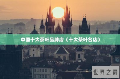​中国十大茶叶品牌店（十大茶叶名店）