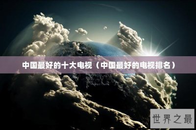 ​中国最好的十大电视（中国最好的电视排名）