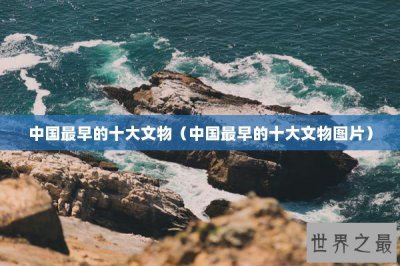 ​中国最早的十大文物（中国最早的十大文物图片）