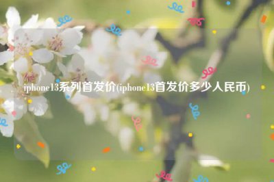 ​iphone13系列首发价(iphone13首发价多少人民币)